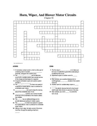 Horn, Wiper, And Blower Motor Circuits 
Chapter 58 
1 2 3 
4 
5 6 
7 
8 
9 
10 11 
12 
13 
14 
http://jameshalderman.com 
ACROSS 
1 A momentary contact switch, which is often part of 
a steering column-mounted ___________ ______ 
assembly, energizes the washer pump. 
4 The ________-_____ ______ use an electronic 
circuit with a variable resistor that controls the time 
of the charge and discharge of a capacitor. 
6 A typical combination wiper and washer system 
includes a _____ _________. 
8 The ______-______ _____ is where one speed of 
a special two-speed electric motor is achieved for 
windshield wiper motors. 
9 __________ ______ are used to keep the viewing 
area of the windshield clear of rain. 
10 ____ _____ _____ systems use a sensor located 
at the top of the windshield on the inside to detect 
rain droplets. 
12 The _______ has an additional linkage arm to 
provide depressed parking for hidden wipers. 
13 The _____ _____ is where one speed of a special 
two-speed electric motor is achieved for windshield 
wiper motors. 
14 Without a horn relay, the high current of the horns 
must flow through the steering wheel horn 
______. 
DOWN 
1 The first step in _______ _______ is to make sure 
the fuse or fusible link is good before attempting to 
troubleshoot the circuit. 
2 Depressed wipers is another name for ______ 
______. 
3 Most vehicles use a positive-displacement or 
centrifugal-type ______ ____ located in the washer 
reservoir. 
5 Another name for variable-delay wipers is _____ 
______. 
7 _____ are electric devices that emit a loud sound 
used to alert other drivers or persons in the area. 
11 Most vehicles use a horn _____ to control the 
horn circuit. 
