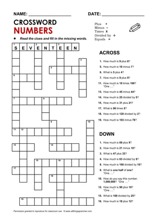 NAME: ________________________ DATE: ________________________
CROSSWORD
NUMBERS
 Read the clues and fill in the missing words.
1
S E V
2
E N T
3
E E N
ACROSS
1. How much is 9 plus 8?
5. How much is 10 minus 7?
6. What is 5 plus 4?
7. How much is 9 plus 9?
11. How much is 10 times 100?
“One ….”
13. How much is 45 minus 44?
14. How much is 25 divided by 5?
15. How much is 31 plus 21?
17. What is 96 times 0?
18. How much is 120 divided by 2?
19. How much is 103 minus 78?
DOWN
1. How much is 69 plus 9?
2. How much is 21 minus 10?
3. What is 47 plus 33?
4. How much is 63 divided by 9?
8. How much is 100 divided by 10?
9. What is one half of one?
“One ….”
10. How do you say this number:
1,000,000? “One ….”
12. How much is 90 plus 10?
“One ….”
15. What is 100 divided by 25?
16. How much is 18 plus 12?
4
5
6
7 8
9 10
11 12
13 14
15 16
17
18
19
Permission granted to reproduce for classroom use. © www.allthingsgrammar.com
 