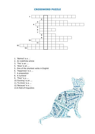 CROSSWORD PUZZLE
1
2
3
4
5
6
7
8
9
10
11
12
13
1. ’Behind’ is a ...
2. An indefinite article
3. ’The’ is an ...
4. ’Wow’ is an ...
5. One of the shortest verbs in English
6. ’Happiness’ is a ...
7. A preposition
8. A numeral
9. ’Their’ is a ...
10.’Exciting’ is an ...
11.’To think’ is a ...
12.’Because’ is a ...
13.A field of linguistics
 