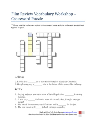 Made with ProProfs Brain Games www.proprofs.com
Questions developed by Alina Dashkewitz edutainesl.wordpress.com
Film Review Vocabulary Workshop –
Crossword Puzzle
** Please, note that hyphens are omitted in the crossword puzzle, write the hyphenated words without
hyphens or spaces.
ACROSS
2. Lorena was _______ as to how to decorate her house for Christmas.
6. Google may play a _______ role in the future of the automobile industry.
DOWN
1. Buying a decent apartment at an affordable price is a ________ for many
families.
3. It was very ______ for him to leave his car unlocked, it might have got
stolen!
4. She has all the necessary qualifications and is _______ for the job.
5. The new movie will _____ to both children an adults.
 