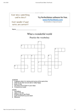 30/11/2020 Crossword Puzzle Maker: Final Puzzle
https://www.puzzle-maker.com/crossword_Free.cgi 1/1
Name ___________________________
What a wonderful world
Practice the vocabulary
1
2
3
4 5 6
7
8
  ACROSS  
  2 It appears when it is raining and sunny at the same time  
  3 what we do when we are sad or really happy  
  4 lucky or holy  
  7 You have a lot of them in your class  
  8 To become an adult  
 
DOWN
 
  1 marvellous  
  3 vapor in the sky  
  4 Another way to say ﬂower  
  5 quick movements up and down  
  6 Attractive  
 