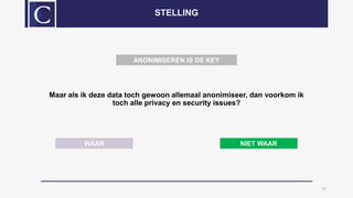 Maar als ik deze data toch gewoon allemaal anonimiseer, dan voorkom ik
toch alle privacy en security issues?
11
STELLING
WAAR NIET WAAR
ANONIMISEREN IS DE KEY
 
