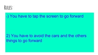 Rules:
1) You have to tap the screen to go forward
2) You have to avoid the cars and the others
things to go forward
 