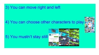 3) You can move right and left
4) You can choose other characters to play
5) You mustn’t stay still
 