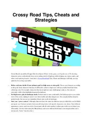 Crossy Road Tips, Cheats and
Strategies
Crossy Road is an endless Frogger-like from Hipster Whale. In this game, you’ll guide one of 50 charming
characters across a ridiculously busy, never-ending stretch of highway while dodging cars, trains, eagles, and
other voxel-splatting hazards. Gamezebo’s Crossy Road hack Tips, Cheats and Strategies will help you stay
splat-free for as long as possible.
o Before each run, decide if your primary goal is a high score or extra gold. Choose your character according
to this goal. Some characters that may be difficult to achieve a high score with are actually beneficial when
collecting coins. For example: characters that run at night are more challenging to play as, but coins are
extremely visible when highlighted against the darkness.
o For high scores, play in landscape mode. Portrait mode is more comfortable, but landscape gives you a wider
view of the screen, making it easier to see where traffic and other dangers are. You can plan farther ahead in
portrait mode, but you can see immediate threats more easily in landscape.
o Find your “power animal.” Although characters have the same size hitboxes (area in which they can be killed)
and speed, you’ll almost certainly find yourself doing better with specific characters over others. Their different
appearances, noises, and even style of movement will all work together to either agree with you or distract you.
(Personally, I do best when using the Black Sheep, and worst with the Swift Snail, even though neither one is
intrinsically “better” than the other.)
 