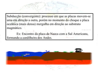 Subducção (convergente): processo em que as placas movem-se uma em direção a outra, porém no momento do choque a placa oceânica (mais densa) mergulha em direção ao substrato magmático. Ex: Encontro da placa de Nazca com a Sul Americana, formando a cordilheira dos Andes. 
