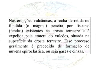 Nas erupções vulcânicas, a rocha derretida ou fundida (o magma) penetra por fissuras (fendas) existentes na crosta terrestre e é expelida pela cratera do vulcões, situada na superfície da crosta terrestre. Esse processo geralmente é precedido de formação de nuvens epiroclástica, ou seja gases e cinzas. 