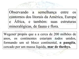 Wegener propôs que a a cerca de 200 milhões de anos, os continentes estariam todos unidos, formando um só bloco continental,  o pangéia , cercado por um massa líquida,  mar de thethys. Observando a semelhança entre os contornos dos litorais da América, Europa e África, e também: suas estruturas mineralógicas, de fauna e flora.  
