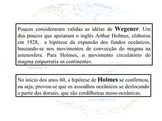 Poucos consideraram validas as idéias de  Wegener . Um dos poucos que apoiaram o inglês Arthur Holmes, elaborou em 1928,  a hipótese da expansão dos fundos oceânicos, baseando-se nos movimentos de convecção do magma na astenosfera. Para Holmes, o movimento circulatório do magma empurraria os continentes. No inicio dos anos 60, a hipótese de  Holmes  se confirmou, ou seja, provou-se que os assoalhos oceânicos se deslocando a partir das dorsais, que são cordilheiras meso-oceânicas. 