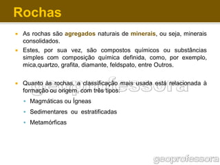 Rochas


As rochas são agregados naturais de minerais, ou seja, minerais
consolidados.



Estes, por sua vez, são compostos químicos ou substâncias
simples com composição química definida, como, por exemplo,
mica,quartzo, grafita, diamante, feldspato, entre Outros.



Quanto às rochas, a classificação mais usada está relacionada à
formação ou origem, com três tipos:
 Magmáticas ou Ígneas

 Sedimentares ou estratificadas
 Metamórficas

 