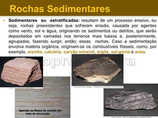 Rochas Sedimentares


Sedimentares ou estratificadas: resultam de um processo erosivo, ou
seja, rochas preexistentes que sofreram erosão, causada por agentes
como vento, sol e água, originando os sedimentos ou detritos, que serão
depositados em camadas nos terrenos mais baixos e, posteriormente,
agrupados, fazendo surgir, então, essas rochas. Caso a sedimentação
envolva matéria orgânica, originam-se os combustíveis fósseis, como, por
exemplo, arenito, calcário, carvão mineral, argila, sal-gema e areia.

 