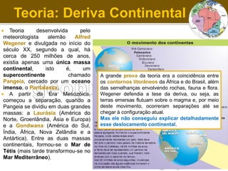 Teoria: Deriva Continental
Teoria
desenvolvida
pelo
meteorologista
alemão
Alfred
Wegener e divulgada no início do
século XX, segundo a qual, há
cerca de 250 milhões de anos,
existia apenas uma única massa
continental,
isto
é,
um
supercontinente
chamado
Pangeia, cercado por um oceano
imenso, o Pantalassa.
 A partir da Era Mesozóica,
começou a separação, quando a
Pangeia se dividiu em duas grandes
massas: a Laurásia (América do
Norte, Groenlândia, Ásia e Europa)
e a Gondwana (América do Sul,
Índia, África, Nova Zelândia e a
Antártica). Entre as duas massas
continentais, formou-se o Mar de
Tétis (mais tarde transformou-se no
Mar Mediterrâneo).


A grande prova da teoria era a coincidência entre
os contornos litorâneos da África e do Brasil, além
das semelhanças envolvendo rochas, fauna e flora.
Wegener defendia a tese da deriva, ou seja, as
terras emersas flutuam sobre o magma e, por meio
deste movimento, ocorreram separações até se
chegar à configuração atual.
Mas ele não conseguiu explicar detalhadamente
esse deslocamento continental.

 