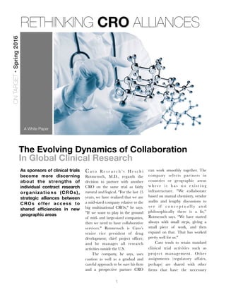 1
The Evolving Dynamics of Collaboration
In Global Clinical Research
As sponsors of clinical trials
become more discerning
about the strengths of
individual contract research
organizations (CROs),
strategic alliances between
CROs offer access to
shared efficiencies in new
geographic areas
C a t o R e s e a r c h ’ s H e s c h i
Rotmensch, M.D., regards the
decision to partner with another
CRO on the same trial as fairly
natural and logical. "For the last 15
years, we have realized that we are
a mid-sized company relative to the
big multinational CROs," he says.
"If we want to play in the ground
of mid- and large-sized companies,
then we need to have collaborative
services." Rotmensch is Cato’s
senior vice president of drug
development; chief project officer;
and he manages all research
activities outside the U.S.

 The company, he says, uses
caution as well as a gradual and
careful approach to be sure his ﬁrm
and a prospective partner CRO
can work smoothly together. The
company selects partners in
countries or geographic areas
w h e r e i t h a s n o e x i s t i n g
infrastructure. "We collaborate
based on mutual chemistry, vendor
audits and lengthy discussions to
s e e i f c o n c e p t u a l l y a n d
philosophically there is a ﬁt,”
Rotmensch says. “We have started
always with small steps, giving a
small piece of work, and then
expand on that. That has worked
pretty well for us."
	 Cato tends to retain standard
clinical trial activities such as
project management. Other
assignments (regulatory affairs,
perhaps) are shared with other
ﬁrms that have the necessary
A White Paper
RETHINKING CRO ALLIANCES
ONTARGET•Spring2016
 