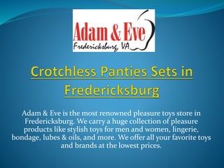 Adam & Eve is the most renowned pleasure toys store in
Fredericksburg. We carry a huge collection of pleasure
products like stylish toys for men and women, lingerie,
bondage, lubes & oils, and more. We offer all your favorite toys
and brands at the lowest prices.
 