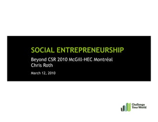 SOCIAL ENTREPRENEURSHIP
Beyond CSR 2010 McGill-HEC Montréal
Chris Roth
March 12, 2010
 