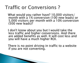 What would you rather have? 10,000 visitors/
month with a 1% conversion (100 new leads) or
5,000 visitors per month with a 10% conversion
(500 new leads)?
I don't know about you but I would take the
less traffic and higher conversions. And there
are added benefits as well. It will cost less and
you will have a much higher ROI.
There is no point driving in traffic to a website
if you are not converting.
 