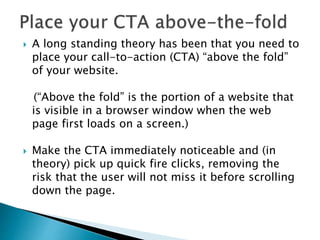  A long standing theory has been that you need to
place your call-to-action (CTA) “above the fold”
of your website.
(“Above the fold” is the portion of a website that
is visible in a browser window when the web
page first loads on a screen.)
 Make the CTA immediately noticeable and (in
theory) pick up quick fire clicks, removing the
risk that the user will not miss it before scrolling
down the page.
 
