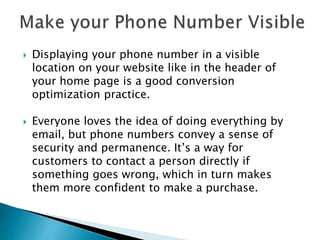  Displaying your phone number in a visible
location on your website like in the header of
your home page is a good conversion
optimization practice.
 Everyone loves the idea of doing everything by
email, but phone numbers convey a sense of
security and permanence. It’s a way for
customers to contact a person directly if
something goes wrong, which in turn makes
them more confident to make a purchase.
 