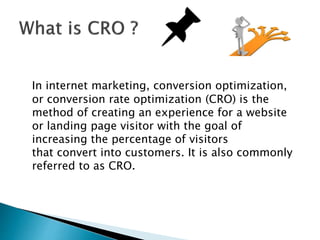 In internet marketing, conversion optimization,
or conversion rate optimization (CRO) is the
method of creating an experience for a website
or landing page visitor with the goal of
increasing the percentage of visitors
that convert into customers. It is also commonly
referred to as CRO.
 