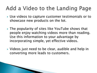  Use videos to capture customer testimonials or to
showcase new products on the lot.
 The popularity of sites like YouTube shows that
people enjoy watching videos more than reading.
Use this information to your advantage by
incorporating simple, yet effective videos.
 Videos just need to be clear, audible and help in
converting more leads to customers.
 