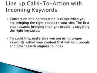  Conversion rate optimization is easier when you
are bringing the right people to your site. The first
step towards bringing the right people is targeting
the right keywords.
 To avoid this, make sure you are using proper
keywords within your content that will help Google
and other search engines to index.
 