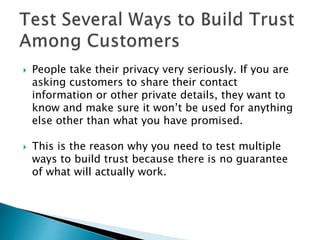  People take their privacy very seriously. If you are
asking customers to share their contact
information or other private details, they want to
know and make sure it won’t be used for anything
else other than what you have promised.
 This is the reason why you need to test multiple
ways to build trust because there is no guarantee
of what will actually work.
 