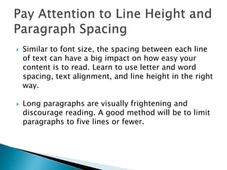  Similar to font size, the spacing between each line
of text can have a big impact on how easy your
content is to read. Learn to use letter and word
spacing, text alignment, and line height in the right
way.
 Long paragraphs are visually frightening and
discourage reading. A good method will be to limit
paragraphs to five lines or fewer.
 