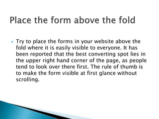  Try to place the forms in your website above the
fold where it is easily visible to everyone. It has
been reported that the best converting spot lies in
the upper right hand corner of the page, as people
tend to look over there first. The rule of thumb is
to make the form visible at first glance without
scrolling.
 