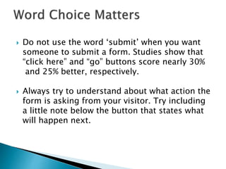  Do not use the word ‘submit’ when you want
someone to submit a form. Studies show that
“click here” and “go” buttons score nearly 30%
and 25% better, respectively.
 Always try to understand about what action the
form is asking from your visitor. Try including
a little note below the button that states what
will happen next.
 