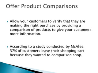  Allow your customers to verify that they are
making the right purchase by providing a
comparison of products to give your customers
more information.
 According to a study conducted by McAfee,
37% of customers leave their shopping cart
because they wanted to comparison shop.
 