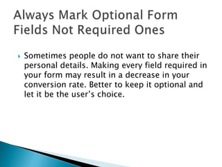  Sometimes people do not want to share their
personal details. Making every field required in
your form may result in a decrease in your
conversion rate. Better to keep it optional and
let it be the user’s choice.
 