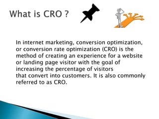 In internet marketing, conversion optimization,
or conversion rate optimization (CRO) is the
method of creating an experie...