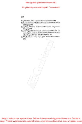 204
Jerzy Strzelczyk, Szkice wczesnośredniowieczne, Poznań 1988.
Karl Uhlirz, Jahrbiicher des Deutschen Reiches unter Ono 11 und Otto
Jll, Leipzig 1902.
Georg Weitz, Jahrbiicher des Deutschen Reichs unter Konig Heinrich
/, Leipzig 1885.
Friedrich Wigger, Mecklenburgische Annalen bis zum Jahre /066. Eine
chronologisch geordnete Quellensammlung mit Anmerkungen und
Abhandlungen, Schwerin 1860, British Library 2011.
lan Wood, Królestwa Merowingów, przeł. Mateusz Wilk, Warszawa
2012.
http://grzbiet.pl/ksiazki/crotone-982
Przykładowy rozdział książki: Crotone 982
Książki historyczne, wydawnictwo: Bellona
waga! Próbka wygenerowana automatycznie, oryginalne wydawnictwo może wyglądać inacze
Internetowa księgarnia historyczna Grzbiet.pl
 