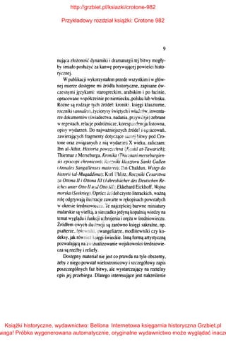 9
nująca złożoność dynamiki i dramaturgii tej bitwy mogły­
by śmiało posłużyć za kanwę porywającej powieści histo­
ryczneJ.
Wpublikacji wykorzystałem przede wszystkim iwgłów­
nej mierze dostępne mi źródła historyczne, zapisane ów­
czesnymi językami: starogreckim, arabskim i po łacinie,
opracowane współcześnie po niemiecku, polsku lub włosku.
Różne są rodzaje tych źródeł: kroniki, księgi klasztorne,
roczniki (annales). życiorysy świętych i władców, inwenta­
rze dokumentów (świadectwa. nadania, przywileje) zebrane
wregestach. relacje podróżnicze, korespondencja listowna,
opisy wydarzeń. Do najważniejszych źródeł i opracowań.
zaw·ierających fragmenty dotyczące samej bitwy pod Cro­
tone oraz związanych z nią wydarzeń X wieku, zaliczam:
Ibn ai-Athir. Historia pows~echna (Kamil at-Tawarich);
Thietmar zMerseburga. Kronika (Thietmari merseburgien­
sis episcopi chronicon); Roc~niki klasztoru Sankt Gallen
(Anna/es Sangallenses maiores); Ibn Chaldun, WsttUJ do
historii (a/-Muqaddima); Karl Uhlirz, Roczniki Cesarstwa
:a Ottona 11 i Ottona III (Jahresbiicher des Deutschen Re­
iches unter Otto 11 und Otto III); Ekkehard Eickhoff, Wojna
morska (Seekrieg). Oprócz źródeł czysto literackich, ważną
rolę odgrywają ilustracje zawarte wrękopisach powstałych
wokresie średniowiecza. Te najczęściej barwne miniatury
malarskie są wielką. anierzadko jedyną kopalnią wiedzy na
temat wyglądu ifunkcji uzbrojenia ioręża wśredniowieczu.
Źródłem owych ilustracji są zarówno księgi sakralne, np.
psałterze, śpiewniki, ewangeliarze, modlitewniki czy ko­
deksy, jak również księgi świeckie. Inną formą artystyczną
pozwalającą na zwizualizowanie wojskowości średniowie­
cza są rzeźby i reliefy.
Dostępny materiał nie jest co prawda na tyle obszerny,
żeby z niego powstał wieJostronicowy i szczegółowy zapis
poszczególnych faz bitwy, ale wystarczający na rzetelny
opis jej przebiegu. Dlatego interesujące jest nakreślenie
http://grzbiet.pl/ksiazki/crotone-982
Przykładowy rozdział książki: Crotone 982
Książki historyczne, wydawnictwo: Bellona
waga! Próbka wygenerowana automatycznie, oryginalne wydawnictwo może wyglądać inacze
Internetowa księgarnia historyczna Grzbiet.pl
 