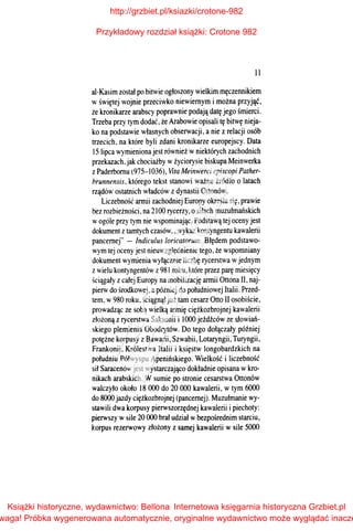 11
al-Kasim został po bitwie ogłoszony wielkim męczennikiem
wświętej wojnie przeciwko niewiemym i można przyjąć,
że kronikarze arabscy poprawnie podają datę jego śmierci.
Trzeba przy tym dodać, że Arabowie opisali tę bitwę nieja­
ko na podstawie własnych obserwacji, a nie z relacji osób
trzecich, na które byli zdani kronikarze europejscy. Data
15 lipca wymienionajest również wniektórych zachodnich
przekazach,jak chociażby wżyciorysie biskupa Meinwerka
zPaderbomu (975-1036), lita Meinwerci episcopi Pather­
brunnensis, którego tekst stanowi ważne źródło o latach
rządów ostatnich władców zdynastii Ottonów.
Liczebność armii zachodniej Europy określa się, prawie
bez rozbieżności, na 2100 rycerzy, o siłach muzułmańskich
wogóle przy tym nie wspominając. Podstawą tej oceny jest
dokument ztamtych czasów, "wykaz kontyngentu kawalerii
pancernej" - Indiculus /oricatorum. Błędem podstawo­
wym tej oceny jest nieuwzględnienie tego, że wspomniany
dokument wymienia wyłącznie liczbę rycerstwa wjednym
zwielu kontyngentów z981 roku, które przez parę miesięcy
ściągały zcałej Europy na mobilizację armii Ottona II, naj­
pierw do środkowej, apóźniej do południowej Italii. Przed­
tem, w980 roku, ściągnął już tam cesarz Otto II osobiście,
prowadząc ze sobą wielką armię ciężkozbrojnej kawalerii
złożoną zrycerstwa Saksonii i l000 jeźdźców ze ~owiań­
skiego plemienia Obodrytów. Do tego dołączały później
potężne korpusy z Bawarii, Szwabii, Lotaryngii; Turyngii,
Frankonii, Królestwa Italii i księstw longobardzkich na
południu Półwyspu Apenińskiego. Wielkość i liczebność
sił Saracenów jest wystarczająco dokładnie opisana wkro­
nikach arabskich. Wsumie po stronie cesarstwa Ottonów
walczyło około 18 000 do 20 000 kawalerii, w tym 6000
do 8000 jazdy ciężkozbrojnej (pancernej). Muzułmanie wy­
stawili dwa korpusy pierwszorzędnej kawalerii i piechoty:
pierwszy wsile 20 000 brał udział wbezpośrednim starciu,
korpus rezerwowy złożony z samej kawalerii wsile 5000
http://grzbiet.pl/ksiazki/crotone-982
Przykładowy rozdział książki: Crotone 982
Książki historyczne, wydawnictwo: Bellona
waga! Próbka wygenerowana automatycznie, oryginalne wydawnictwo może wyglądać inacze
Internetowa księgarnia historyczna Grzbiet.pl
 