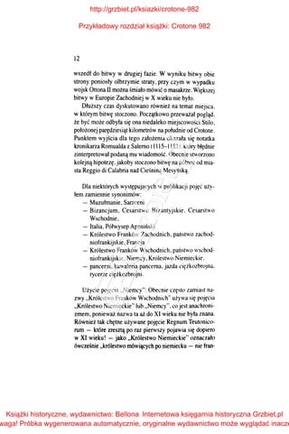 12
wszedł do bitwy w drugiej fazie. W wyniku bitwy obie
strony poniosły olbrzymie straty, przy czym w wypadku
wojsk Ottona II można śmiało mówić o masakrze. Większej
bitwy wEuropie Zachodniej w X wieku nie było.
Dłuższy czas dyskutowano również na temat miejsca.
w którym bitwę stoczono. Początkowo przeważał pogląd.
że być może odbyła się ona niedaleko miejscowości Stilo,
położonej parędziesiąt kilometrów na południe od Crotone.
Punktem wyjścia dla tego założenia okazała się notatka
kronikarza Romualda z Salemo (1115-1181 l. który błędnie
zinterpretował podaną mu wiadomość. Obecnie stworzono
kolejną hipotezę.jakoby stoczono bitwę na północ od mia­
sta Reggio di Calabria nad Cieśniną Mesyńską.
Dla niektórych występujących w publikacji pojęć uży­
łem zamiennie synonimów:
-Muzułmanie, Saraceni
- Bizancjum. Cesarstwo Bizantyjskie. Cesarstwo
Wschodnie.
- Italia, Półwysep Apeniński
- Królestwo Franków Zachodnich. państwo zachod-
niofrankijskie, Francja
- Królestwo Franków Wschodnich. państwo wschod­
niofrankijskie, Niemcy. Królestwo Niemieckie.
- pancerni. kawaleria pancerna. jazda ciężkozbrojna.
rycerze ciężkozbrojni.
Użycie pojęcia "Niemcy": Obecnie często zamiast na­
zwy "Królestwo Franków Wschodnich" używa się pojęcia
"Królestwo Niemieckie"lub ..Niemcy". co jest anachroni­
zmem, ponieważ nazwa ta aż do XI wieku nie była znana.
Również tak chętne używane pojęcie Regnum Teutonico­
rum - które zresztą po raz pierwszy pojawia się dopiero
w XI wieku! -jako "Królestwo Niemieckie" oznaczało
ówcześnie "królestwo mówiących po niemiecku - nie fran-
http://grzbiet.pl/ksiazki/crotone-982
Przykładowy rozdział książki: Crotone 982
Książki historyczne, wydawnictwo: Bellona
waga! Próbka wygenerowana automatycznie, oryginalne wydawnictwo może wyglądać inacze
Internetowa księgarnia historyczna Grzbiet.pl
 