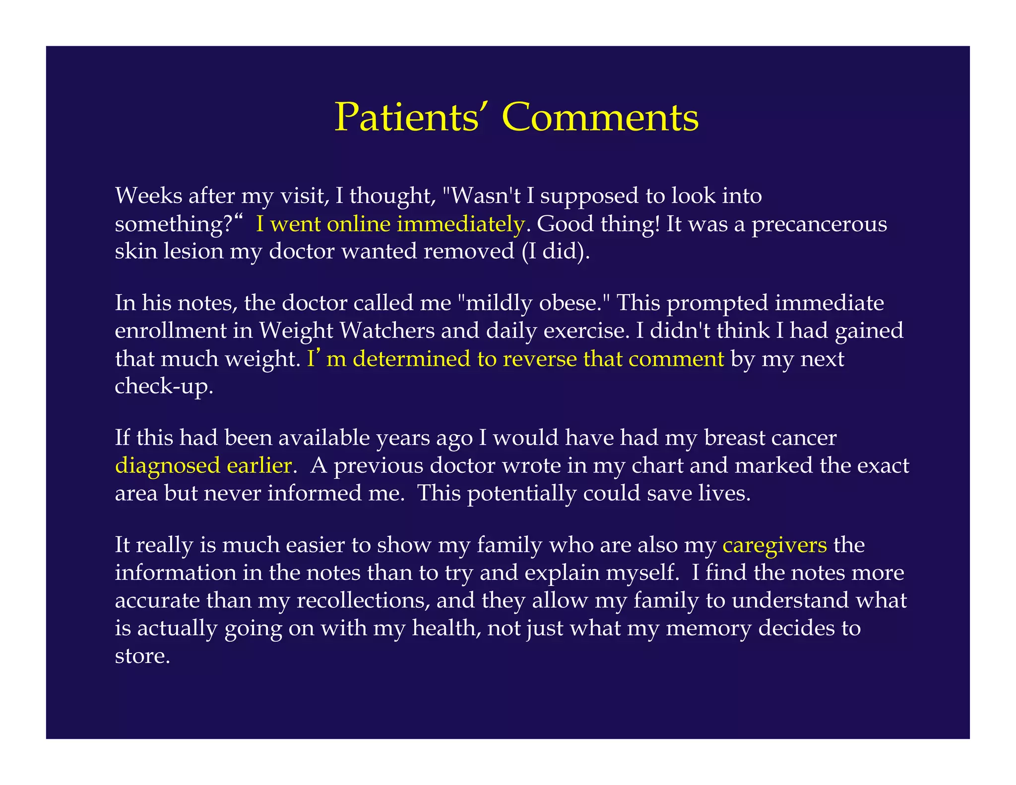 Weeks after my visit, I thought, "Wasn't I supposed to look into
something?“ I went online immediately. Good thing! It was a precancerous
skin lesion my doctor wanted removed (I did).
In his notes, the doctor called me "mildly obese." This prompted immediate
enrollment in Weight Watchers and daily exercise. I didn't think I had gained
that much weight. I’m determined to reverse that comment by my next
check-up.
If this had been available years ago I would have had my breast cancer
diagnosed earlier. A previous doctor wrote in my chart and marked the exact
area but never informed me. This potentially could save lives.
It really is much easier to show my family who are also my caregivers the
information in the notes than to try and explain myself. I find the notes more
accurate than my recollections, and they allow my family to understand what
is actually going on with my health, not just what my memory decides to
store.
Patients’ Comments
 