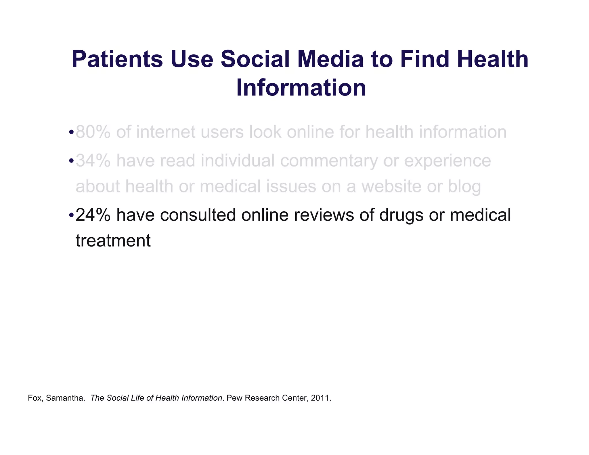 Patients Use Social Media to Find Health
Information
•80% of internet users look online for health information
•34% have read individual commentary or experience
about health or medical issues on a website or blog
•24% have consulted online reviews of drugs or medical
treatment
Fox, Samantha. The Social Life of Health Information. Pew Research Center, 2011.
 
