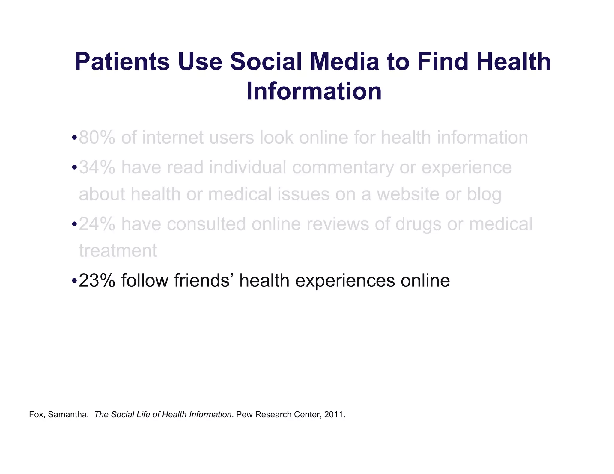 Patients Use Social Media to Find Health
Information
•80% of internet users look online for health information
•34% have read individual commentary or experience
about health or medical issues on a website or blog
•24% have consulted online reviews of drugs or medical
treatment
•23% follow friends’ health experiences online
Fox, Samantha. The Social Life of Health Information. Pew Research Center, 2011.
 