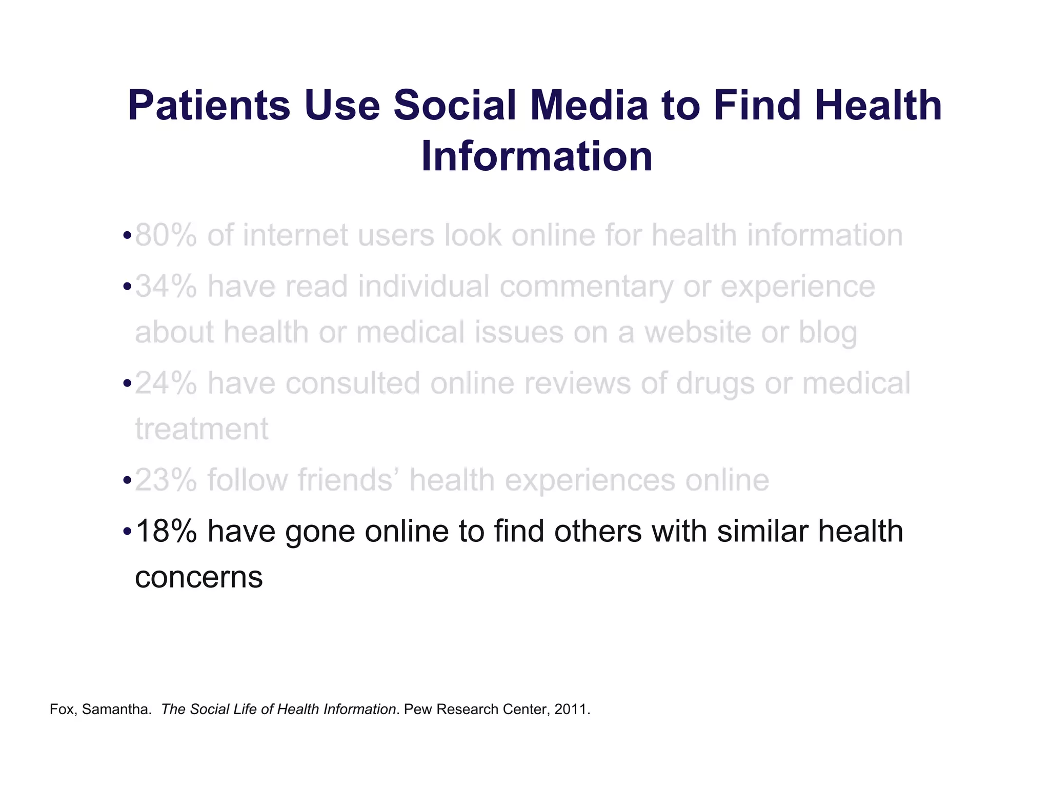 Patients Use Social Media to Find Health
Information
•80% of internet users look online for health information
•34% have read individual commentary or experience
about health or medical issues on a website or blog
•24% have consulted online reviews of drugs or medical
treatment
•23% follow friends’ health experiences online
•18% have gone online to find others with similar health
concerns
Fox, Samantha. The Social Life of Health Information. Pew Research Center, 2011.
 