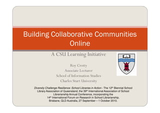Building Collaborative Communities
               Online
                 A CSU Learning Initiative
                               Roy Crotty
                           Associate Lecturer
                      School of Information Studies
                        Charles Sturt University
   Diversity Challenge Resilience: School Libraries in Action - The 12th Biennial School
      Library Association of Queensland, the 39th International Association of School
                     Librarianship Annual Conference, incorporating the
               14th International Forum on Research in School Librarianship,

                Brisbane, QLD Australia, 27 September – 1 October 2010.
 