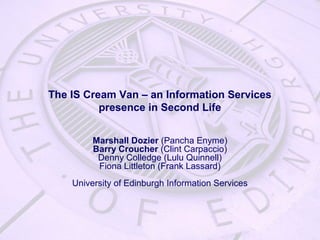 The IS Cream Van – an Information Services
presence in Second Life
Marshall Dozier (Pancha Enyme)
Barry Croucher (Clint Carpaccio)
Denny Colledge (Lulu Quinnell)
Fiona Littleton (Frank Lassard)
University of Edinburgh Information Services
 