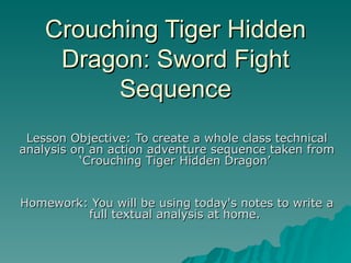 Crouching Tiger Hidden Dragon: Sword Fight Sequence Lesson Objective: To create a whole class technical analysis on an action adventure sequence taken from ‘Crouching Tiger Hidden Dragon’   Homework: You will be using today's notes to write a full textual analysis at home.  