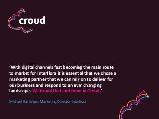 ‘With digital channels fast becoming the main route
to market for Interflora it is essential that we chose a
marketing partner that we can rely on to deliver for
our business and respond to an ever changing
landscape. We found that and more in Croud.’
Michael Barringer, Marketing Director Interflora

 