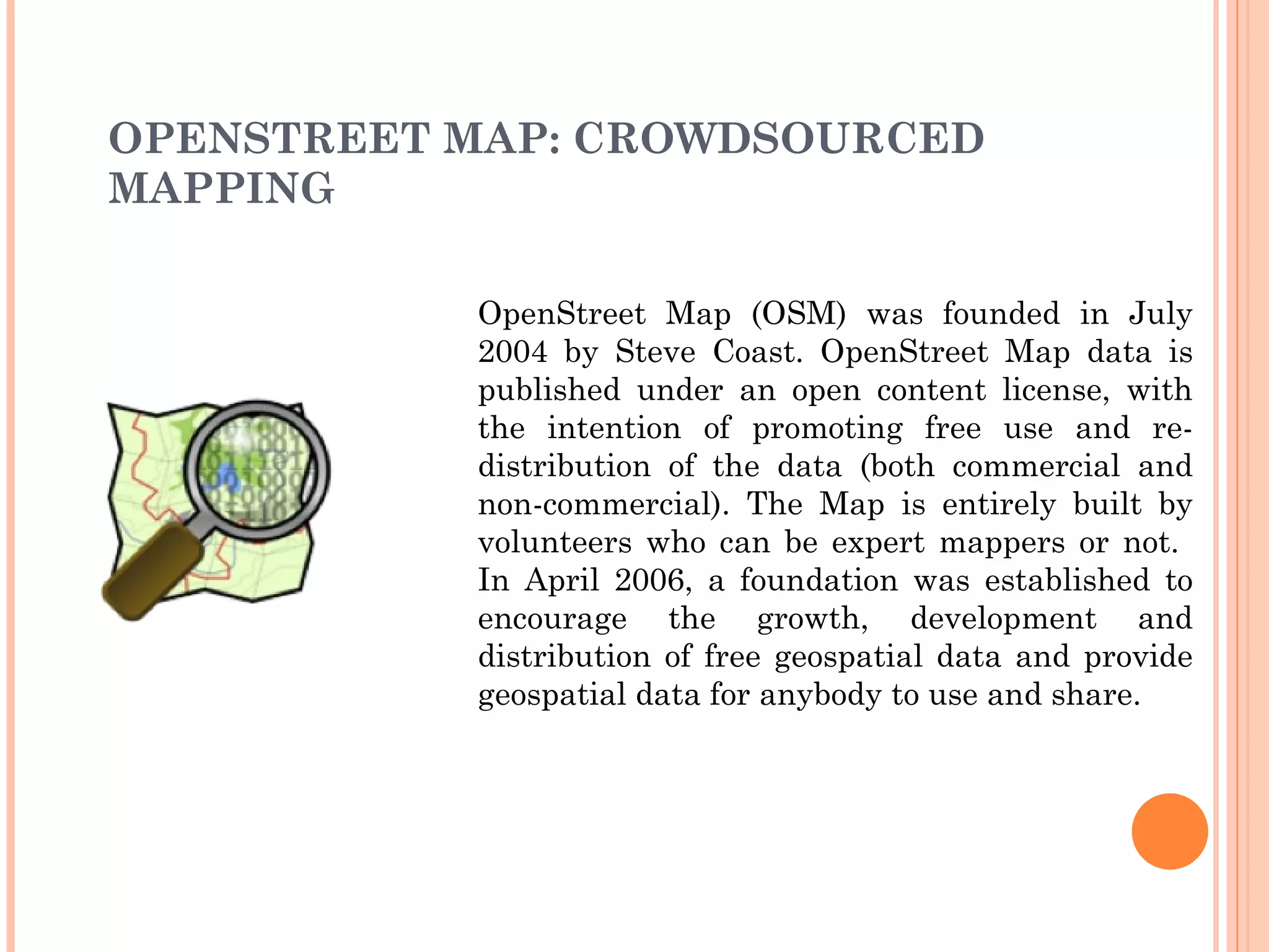 OPENSTREET MAP: CROWDSOURCED MAPPING OpenStreet Map (OSM) was founded in July 2004 by Steve Coast. OpenStreet Map data is published under an open content license, with the intention of promoting free use and re-distribution of the data (both commercial and non-commercial). The Map is entirely built by volunteers who can be expert mappers or not.  In April 2006, a foundation was established to encourage the growth, development and distribution of free geospatial data and provide geospatial data for anybody to use and share. 