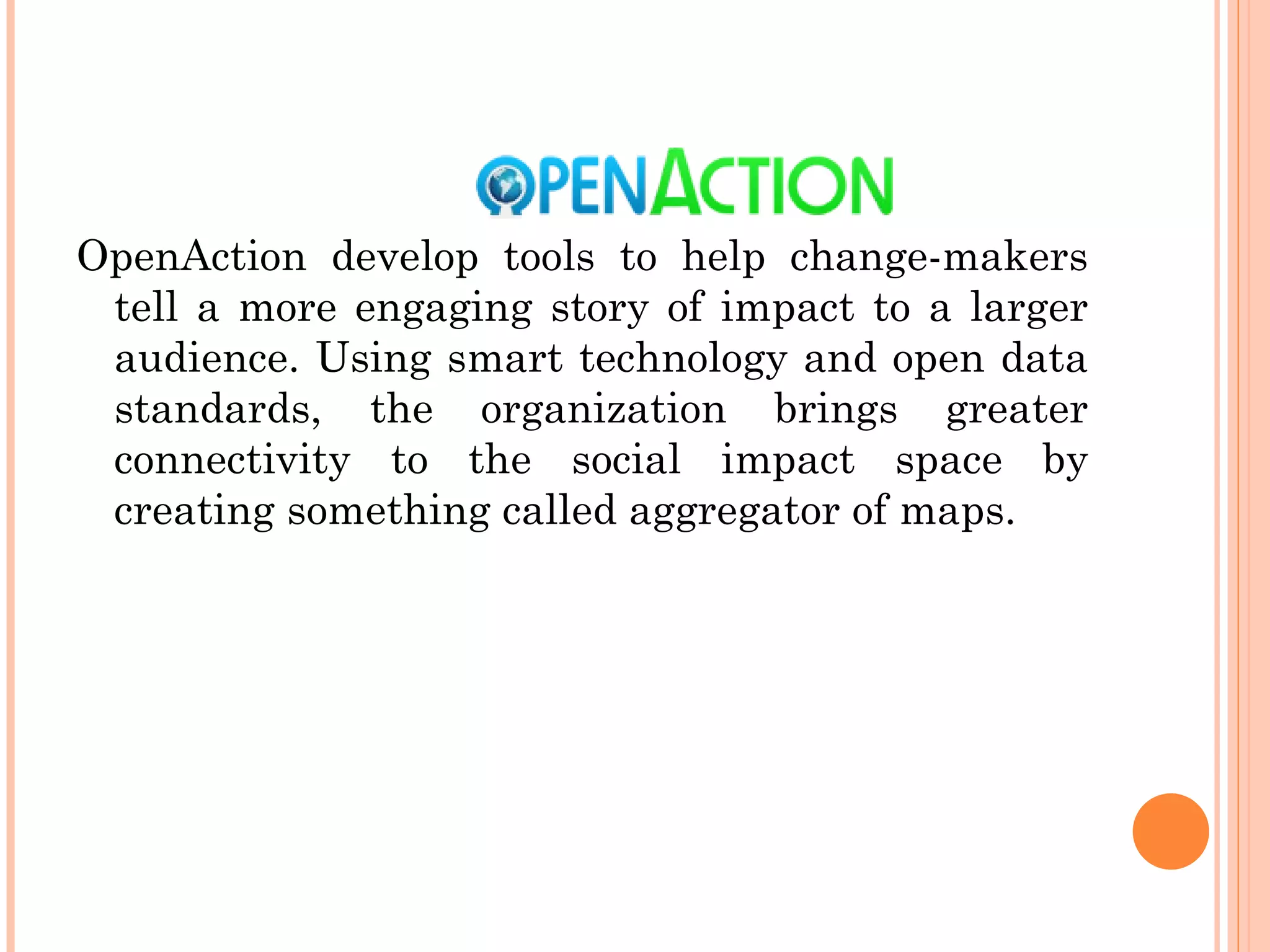 OpenAction develop tools to help change-makers tell a more engaging story of impact to a larger audience. Using smart technology and open data standards, the organization brings greater connectivity to the social impact space by creating something called aggregator of maps.  