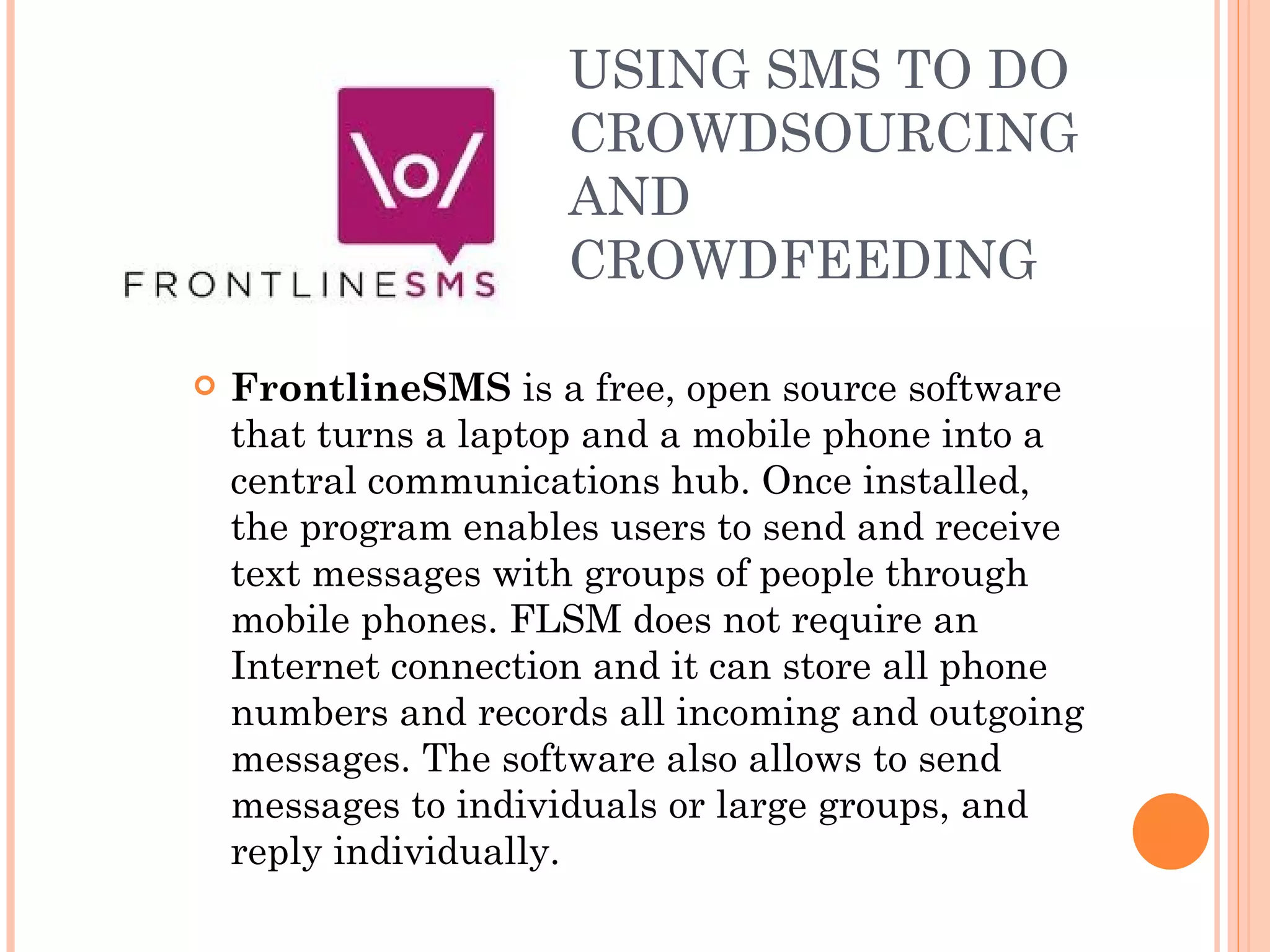 USING SMS TO DO CROWDSOURCING AND CROWDFEEDING FrontlineSMS  is a free, open source software that turns a laptop and a mobile phone into a central communications hub. Once installed, the program enables users to send and receive text messages with groups of people through mobile phones. FLSM does not require an Internet connection and it can store all phone numbers and records all incoming and outgoing messages. The software also allows to send messages to individuals or large groups, and reply individually. 