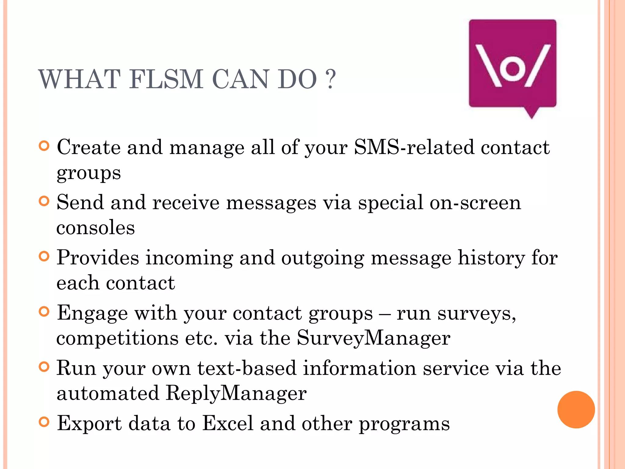 WHAT FLSM CAN DO ? Create and manage all of your SMS-related contact groups Send and receive messages via special on-screen consoles Provides incoming and outgoing message history for each contact Engage with your contact groups – run surveys, competitions etc. via the SurveyManager Run your own text-based information service via the automated ReplyManager Export data to Excel and other programs 