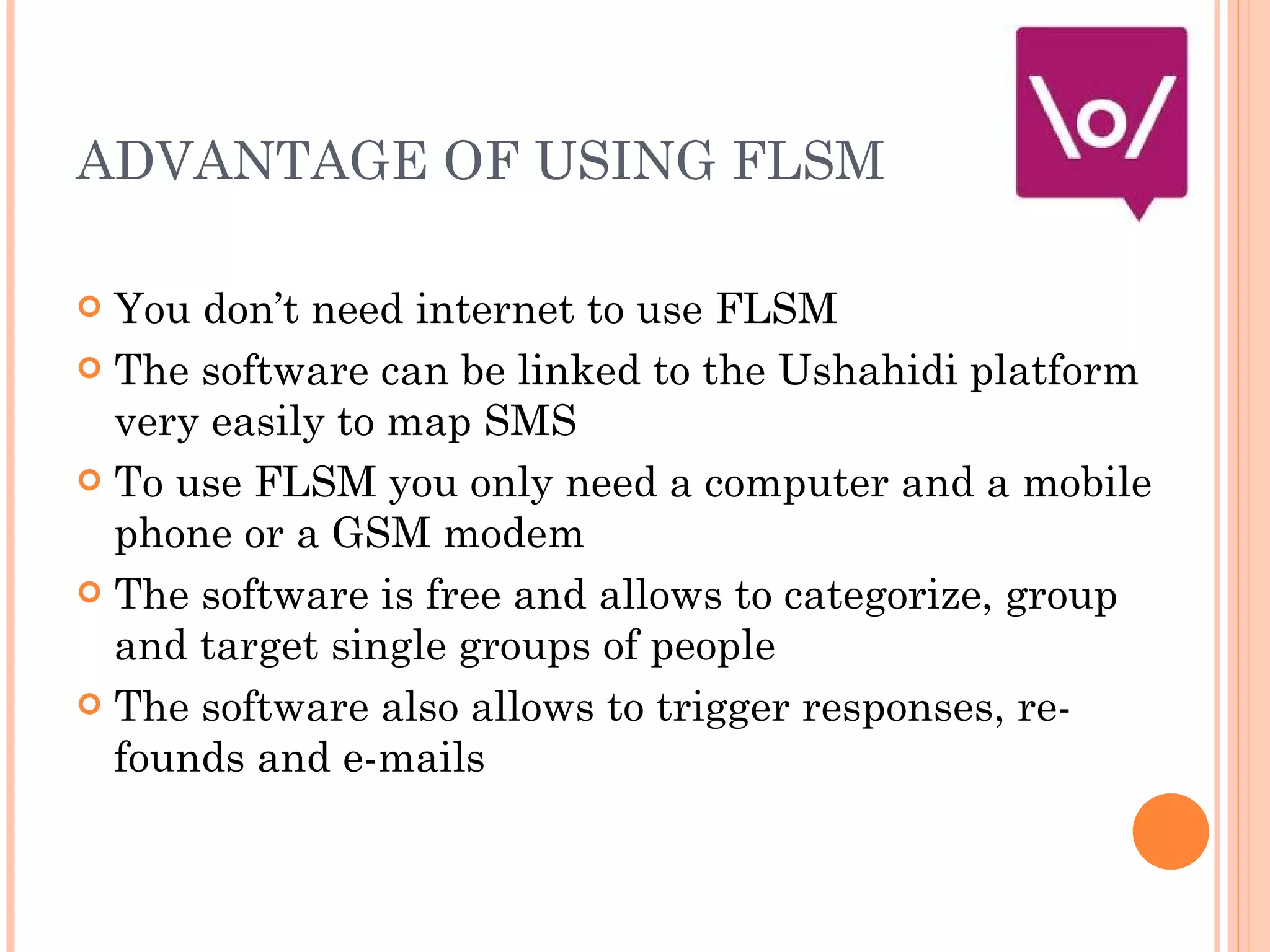 ADVANTAGE OF USING FLSM You don’t need internet to use FLSM The software can be linked to the Ushahidi platform very easily to map SMS To use FLSM you only need a computer and a mobile phone or a GSM modem The software is free and allows to categorize, group and target single groups of people The software also allows to trigger responses, re-founds and e-mails  