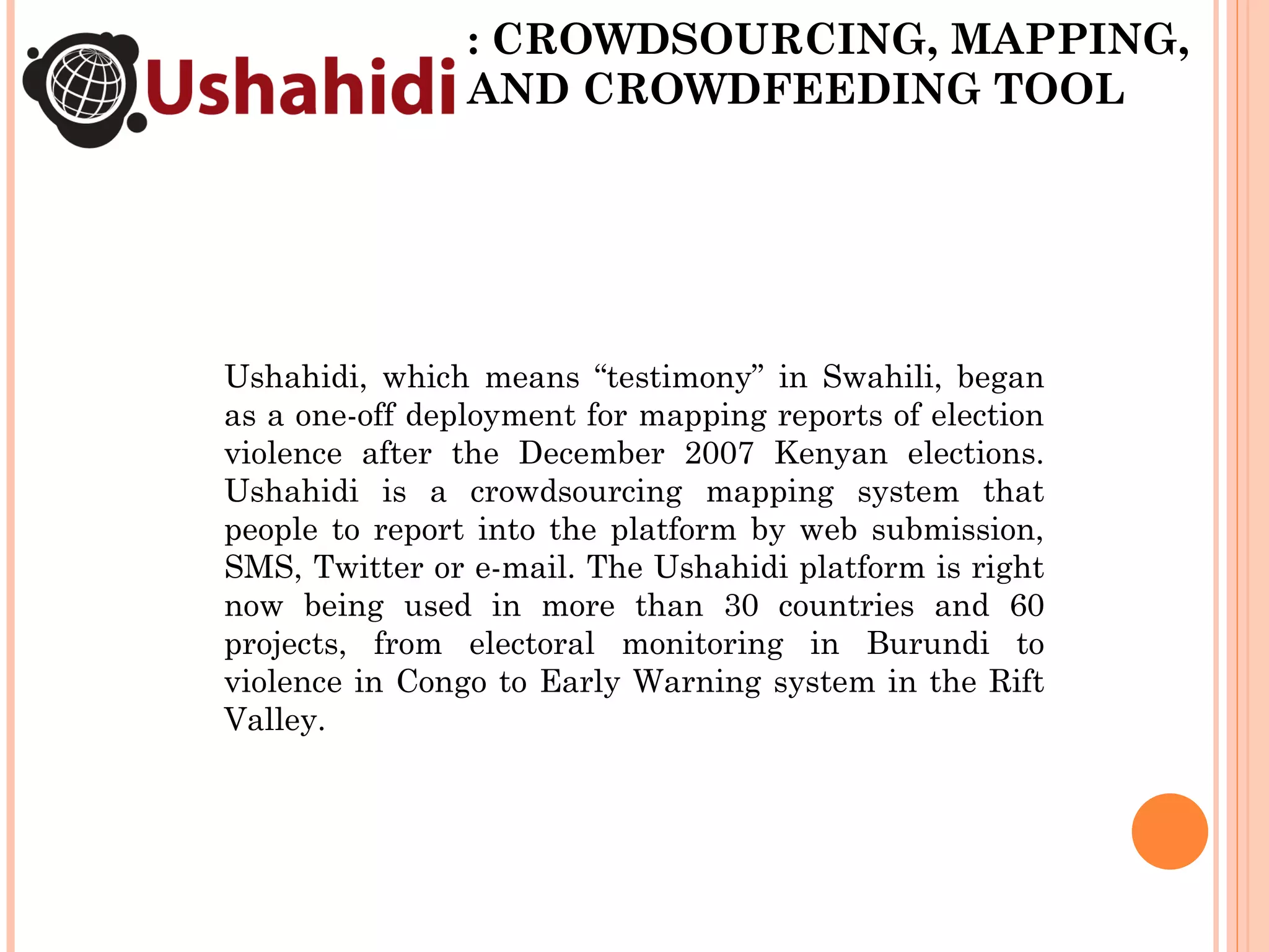 : CROWDSOURCING, MAPPING, AND CROWDFEEDING TOOL Ushahidi, which means “testimony” in Swahili, began as a one-off deployment for mapping reports of election violence after the December 2007 Kenyan elections. Ushahidi is a crowdsourcing mapping system that people to report into the platform by web submission, SMS, Twitter or e-mail. The Ushahidi platform is right now being used in more than 30 countries and 60 projects, from electoral monitoring in Burundi to violence in Congo to Early Warning system in the Rift Valley.  